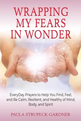 Wrapping My Fears In Wonder: Rugăciuni zilnice pentru a vă ajuta să găsiți, să simțiți și să fiți calmi, rezistenți și sănătoși la minte, trup și spirit - Wrapping My Fears In Wonder: EveryDay Prayers to Help You Find, Feel, and Be Calm, Resilient, and Healthy of Mind, Body, and Spirit