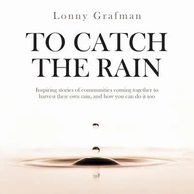 To Catch the Rain: Povești inspirate ale unor comunități care se unesc pentru a-și culege propria ploaie și cum o puteți face și voi - To Catch the Rain: Inspiring stories of communities coming together to harvest their own rain, and how you can do it too