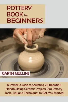 Carte de olărit pentru începători: A Potter's Guide to Sculpting 20 Beautiful Handbuilding Ceramic Projects Plus Pottery Tools, Tips and Techniques to Ge - Pottery Book for Beginners: A Potter's Guide to Sculpting 20 Beautiful Handbuilding Ceramic Projects Plus Pottery Tools, Tips and Techniques to Ge
