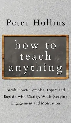 Cum să predați orice: Descompuneți subiecte complexe și explicați cu claritate, păstrând în același timp implicarea și motivația - How to Teach Anything: Break down Complex Topics and Explain with Clarity, While Keeping Engagement and Motivation