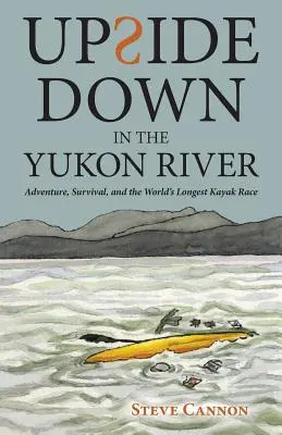 Cu susul în jos pe râul Yukon: Aventură, supraviețuire și cea mai lungă cursă cu caiacul din lume - Upside Down in the Yukon River: Adventure, Survival, and the World's Longest Kayak Race