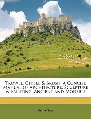 Trowel, Chisel & Brush, a Concise Manual of Architecture, Sculpture & Painting, Ancient and Modern