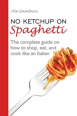 Fără ketchup pe spaghete: The complete guide on how to shop, eat, and cook like an Italian - No Ketchup on Spaghetti: The complete guide on how to shop, eat, and cook like an Italian