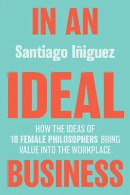 Într-o afacere ideală: Cum ideile a 10 femei filosof aduc valoare la locul de muncă - In an Ideal Business: How the Ideas of 10 Female Philosophers Bring Value Into the Workplace