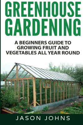 Grădinăritul în sere - Ghidul începătorului pentru cultivarea fructelor și legumelor pe tot parcursul anului - Greenhouse Gardening - A Beginners Guide To Growing Fruit and Vegetables All Year Round