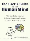The User's Guide to the Human Mind: Why Our Brains Make Us Unhappy, Anxious, and Neurotic and What We Can Do About It - The User's Guide to the Human Mind: Why Our Brains Make Us Unhappy, Anxious, and Neurotic and What We Can Do about It