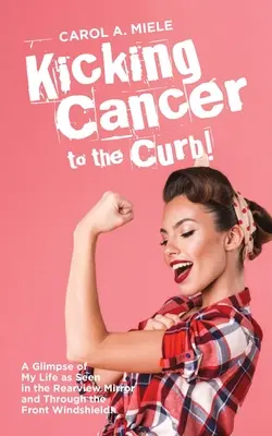 Kicking Cancer to the Curb! A Glimpse of My Life as Seen in the Rearview Mirror and Through the Front Windshield! - Kicking Cancer to the Curb!: A Glimpse of My Life as Seen in the Rearview Mirror and Through the Front Windshield!