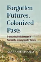 Futuri uitate, trecuturi colonizate: Transnational Collaboration in Nineteenth-Century Greater Mexico - Forgotten Futures, Colonized Pasts: Transnational Collaboration in Nineteenth-Century Greater Mexico