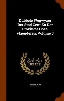 Dubbele Wegwyzer Der Stad Gent En Der Provincie Oost-Vlaenderen, volumul 5 - Dubbele Wegwyzer Der Stad Gent En Der Provincie Oost-Vlaenderen, Volume 5