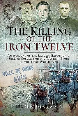 The Killing of the Iron Twelve: O relatare a celei mai mari execuții a soldaților britanici pe frontul de vest în Primul Război Mondial - The Killing of the Iron Twelve: An Account of the Largest Execution of British Soldiers on the Western Front in the First World War