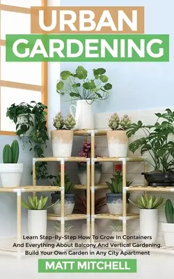 Grădinărit urban: Learn Step-By-Step How To Grow In Container And Everything About Balcony And Vertical Gardening. Construiește-ți propria grădină - Urban Gardening: Learn Step-By-Step How To Grow In Container And Everything About Balcony And Vertical Gardening. Build Your Own Garden