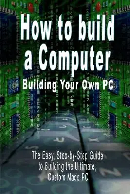 Cum să construiești un computer: Construiește-ți propriul PC - Ghidul ușor, pas cu pas, pentru a construi cel mai bun PC personalizat - How to build a Computer: Building Your Own PC - The Easy, Step-by-Step Guide to Building the Ultimate, Custom Made PC