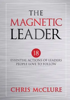 The Magnetic Leader: 18 acțiuni esențiale ale liderilor pe care oamenii adoră să îi urmeze - The Magnetic Leader: 18 Essential Actions of Leaders People Love To Follow