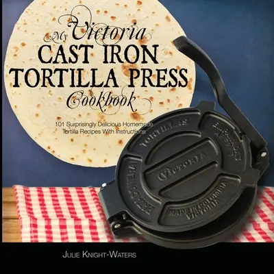 Cartea mea de bucate Victoria Cast Iron Tortilla Press: 101 rețete de tortilla de casă surprinzător de delicioase cu instrucțiuni (Victoria Cast Iron Tortilla Pre - My Victoria Cast Iron Tortilla Press Cookbook: 101 Surprisingly Delicious Homemade Tortilla Recipes with Instructions (Victoria Cast Iron Tortilla Pre
