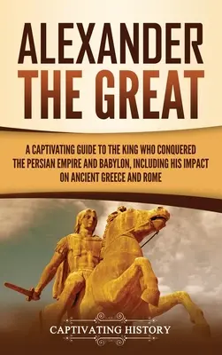 Alexandru cel Mare: A Captivating Guide to the King Who Conquered the Persian Empire and Babylon, Including His Impact on Ancient Greece a - Alexander the Great: A Captivating Guide to the King Who Conquered the Persian Empire and Babylon, Including His Impact on Ancient Greece a
