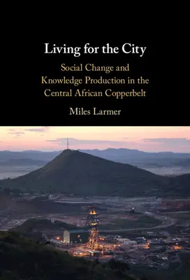 Trăind pentru oraș: Schimbarea socială și producția de cunoștințe în Copperbelt din Africa Centrală - Living for the City: Social Change and Knowledge Production in the Central African Copperbelt