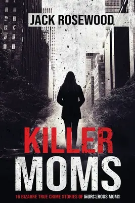 Mame ucigașe: 16 povești bizare cu crime adevărate despre mame ucigașe - Killer Moms: 16 Bizarre True Crime Stories of Murderous Moms