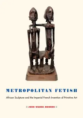 Fetișul metropolitan: Sculptura africană și invenția imperială franceză a artei primitive - Metropolitan Fetish: African Sculpture and the Imperial French Invention of Primitive Art