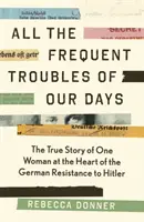 All the Frequent Troubles of Our Days - Povestea adevărată a femeii din inima rezistenței germane împotriva lui Hitler - All the Frequent Troubles of Our Days - The True Story of the Woman at the Heart of the German Resistance to Hitler