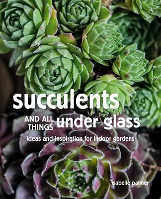 Succulente și toate lucrurile sub sticlă: Idei și inspirație pentru grădini de interior - Succulents and All Things Under Glass: Ideas and Inspiration for Indoor Gardens