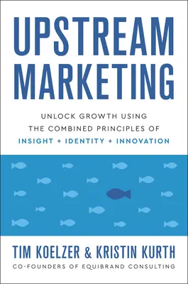Upstream Marketing: Deblocarea creșterii folosind principiile combinate ale intuiției, identității și inovației - Upstream Marketing: Unlock Growth Using the Combined Principles of Insight, Identity, and Innovation