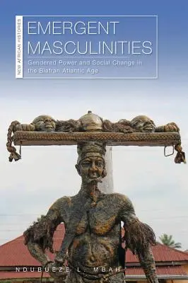 Masculinități emergente: Gendered Power and Social Change in the Biafran Atlantic Age - Emergent Masculinities: Gendered Power and Social Change in the Biafran Atlantic Age