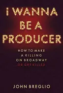 I Wanna Be a Producer: How to Make a Killing on Broadway...or Get Killed