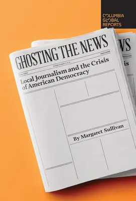 Ghosting the News: Local Journalism and the Crisis of American Democracy (Jurnalismul local și criza democrației americane) - Ghosting the News: Local Journalism and the Crisis of American Democracy