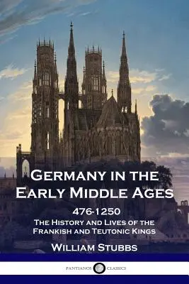 Germania în Evul Mediu timpuriu: 476 - 1250 - Istoria și viețile regilor franci și teutoni - Germany in the Early Middle Ages: 476 - 1250 - The History and Lives of the Frankish and Teutonic Kings