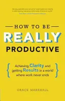Cum să fii cu adevărat productiv: Achieving Clarity and Getting Results in a World Where Work Never Ends - How to Be Really Productive: Achieving Clarity and Getting Results in a World Where Work Never Ends