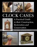 Clock Cases: Un ghid practic pentru construcția, restaurarea și conservarea acestora - Clock Cases: A Practical Guide to Their Construction, Restoration and Conservation