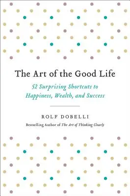 Arta vieții bune: 52 de scurtături surprinzătoare către fericire, bogăție și succes (The Art of the Good Life: 52 Surprising Shortcuts to Happiness, Wealth, and Success) - The Art of the Good Life: 52 Surprising Shortcuts to Happiness, Wealth, and Success