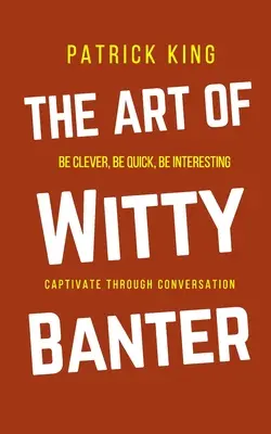 Arta glumelor ingenioase: Fii inteligent, fii rapid, fii interesant - creează conversații captivante - The Art of Witty Banter: Be Clever, Be Quick, Be Interesting - Create Captivating Conversation