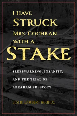 Am lovit-o pe doamna Cochran cu un țăruș (I Have Struck Mrs. Cochran with a Stake): Sleepwalking, Insanity, and the Trial of Abraham Prescott - I Have Struck Mrs. Cochran with a Stake: Sleepwalking, Insanity, and the Trial of Abraham Prescott