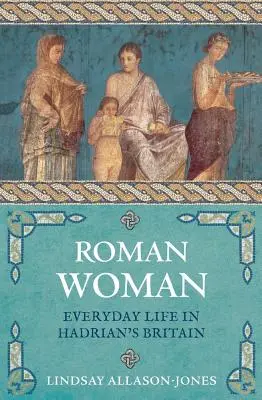 Femeia romană: Viața de zi cu zi în Britania lui Hadrian - Roman Woman: Everyday Life in Hadrian's Britain