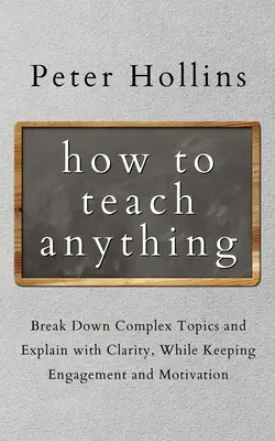 Cum să predați orice: Descompuneți subiecte complexe și explicați cu claritate, menținând în același timp implicarea și motivația - How to Teach Anything: Break down Complex Topics and Explain with Clarity, While Keeping Engagement and Motivation
