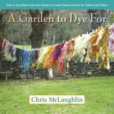 A Garden to Dye for (O grădină pentru vopsit): Cum să folosești plantele din grădină pentru a crea culori naturale pentru țesături și fibre - A Garden to Dye for: How to Use Plants from the Garden to Create Natural Colors for Fabrics and Fibers