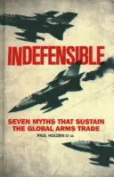 Indefensabil: Seven Myths That Sustain the Global Arms Trade - Indefensible: Seven Myths That Sustain the Global Arms Trade