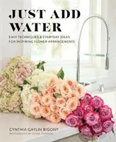 Doar adaugă apă: Tehnici ușoare și idei de zi cu zi pentru aranjamente florale inspirate - Just Add Water: Easy Techniques and Everyday Ideas for Inspiring Flower Arrangements