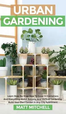 Grădinărit Urban: Learn Step-By-Step How To Grow In Container And Everything About Balcony And Vertical Gardening. Construiește-ți propria grădină - Urban Gardening: Learn Step-By-Step How To Grow In Container And Everything About Balcony And Vertical Gardening. Build Your Own Garden