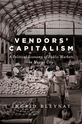 Capitalismul vânzătorilor: O economie politică a piețelor publice din Mexico City - Vendors' Capitalism: A Political Economy of Public Markets in Mexico City