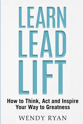 Learn Lead Lift: Cum să gândești, să acționezi și să îți inspiri calea spre măreție - Learn Lead Lift: How to Think, Act and Inspire Your Way to Greatness