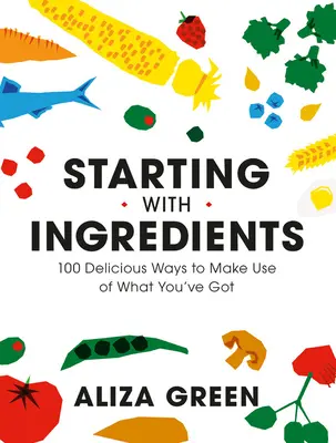 Începând cu ingredientele: 100 de moduri delicioase de a vă folosi de ceea ce aveți - Starting with Ingredients: 100 Delicious Ways to Make Use of What You've Got