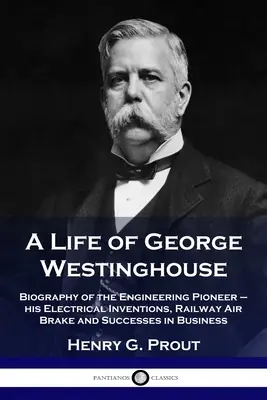 O viață a lui George Westinghouse: Biografia pionierului ingineriei - invențiile sale electrice, frâna de aer a căii ferate și succesele în afaceri - A Life of George Westinghouse: Biography of the Engineering Pioneer - his Electrical Inventions, Railway Air Brake and Successes in Business