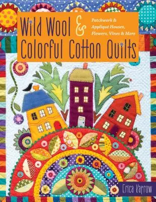 Wild Wool & Colorful Cotton Quilts: Patchwork & Appliqu Case, flori, viță de vie și multe altele - Wild Wool & Colorful Cotton Quilts: Patchwork & Appliqu Houses, Flowers, Vines & More