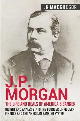 J.P. Morgan - Viața și afacerile bancherului Americii: Privire și analiză asupra fondatorului finanțelor moderne și a sistemului bancar american - J.P. Morgan - The Life and Deals of America's Banker: Insight and Analysis into the Founder of Modern Finance and the American Banking System