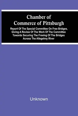 Camera de Comerț din Pittsburgh; Raportul Comitetului Special pentru Poduri Libere, care face o trecere în revistă a activității comitetului în vederea obținerii - Chamber Of Commerce Of Pittsburgh; Report Of The Special Committee On Free Bridges, Giving A Review Of The Work Of The Committee Towards Securing The