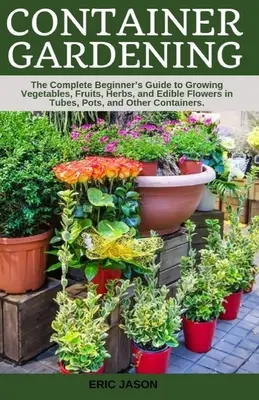 Grădinăritul în containere: Un ghid complet pentru începători pentru cultivarea legumelor, fructelor, ierburilor și florilor comestibile în tuburi, ghivece și alte containe - Container Gardening: A Complete Beginner's Guide to Growing Vegetables, Fruits, Herbs, and Edible Flowers in Tubes, Pot, and Other Containe