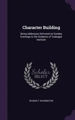 Construirea caracterului: Discursuri ținute duminică seara studenților de la Institutul Tuskegee - Character Building: Being Addresses Delivered on Sunday Evenings to the Students of Tuskegee Institute