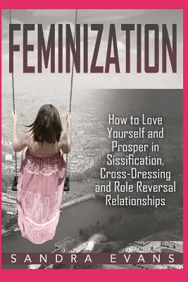 Feminizarea - Cum să te iubești și să prosperi în relațiile de sisificare, travestire și inversare a rolurilor - Feminization - How to Love Yourself and Prosper in Sissification, Cross-Dressing and Role Reversal Relationships